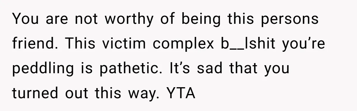 You are not worthy of being this persons friend. This victim complex b__lshit you’re peddling is pathetic. It’s sad that you turned out this way. YTA