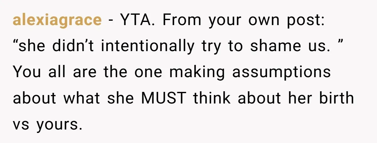 alexiagrace − YTA. From your own post: “she didn’t intentionally try to shame us. ” You all are the one making assumptions about what she MUST think about her birth...