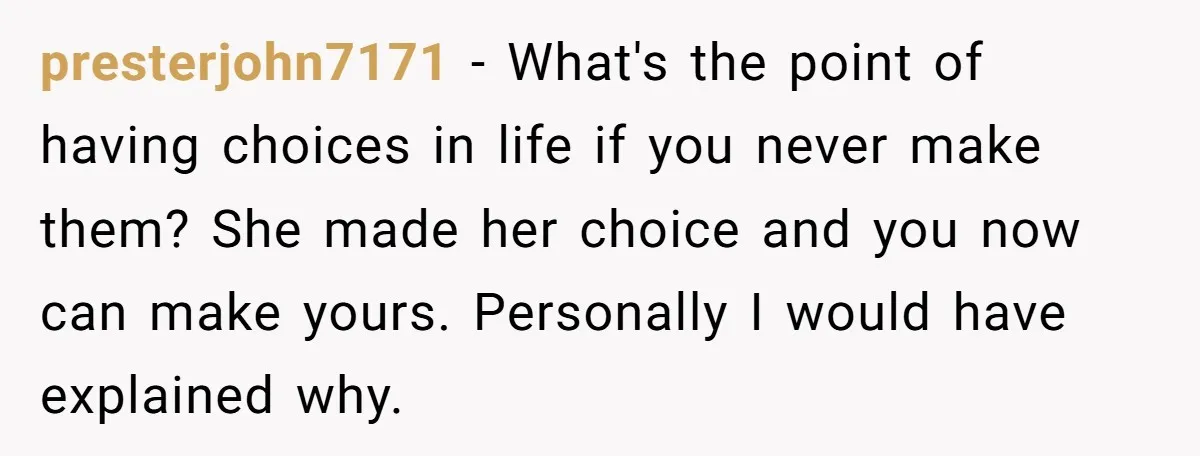 presterjohn7171 − What's the point of having choices in life if you never make them? She made her choice and you now can make yours. Personally I would have explained...
