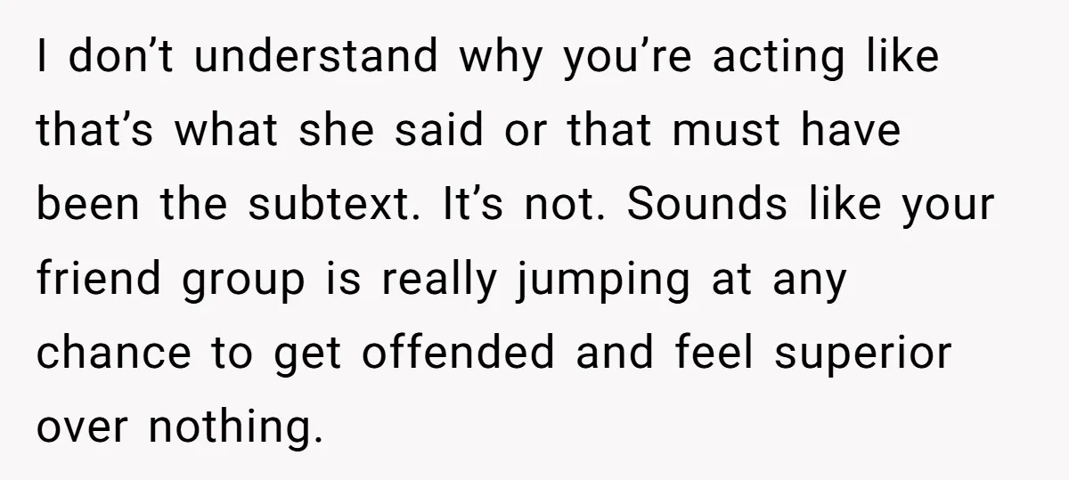 I don’t understand why you’re acting like that’s what she said or that must have been the subtext. It’s not. Sounds like your friend group is really jumping at any...