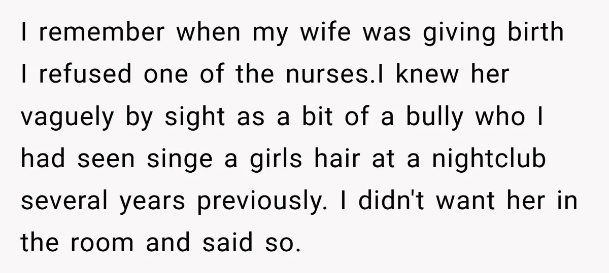 I remember when my wife was giving birth I refused one of the nurses.I knew her vaguely by sight as a bit of a bully who I had seen singe...