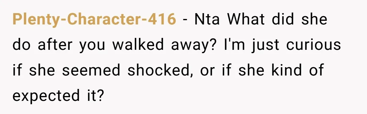 Plenty-Character-416 − Nta What did she do after you walked away? I'm just curious if she seemed shocked, or if she kind of expected it?