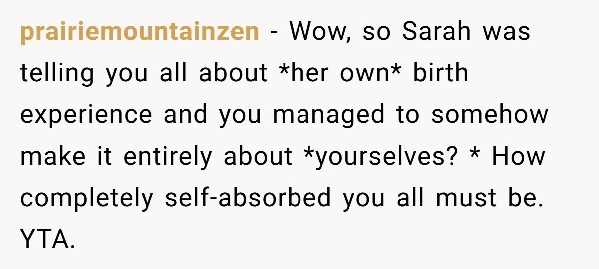 prairiemountainzen − Wow, so Sarah was telling you all about *her own* birth experience and you managed to somehow make it entirely about *yourselves? * How completely self-absorbed you all...