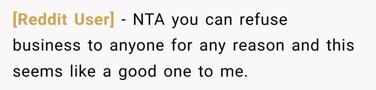 [Reddit User] − NTA you can refuse business to anyone for any reason and this seems like a good one to me.