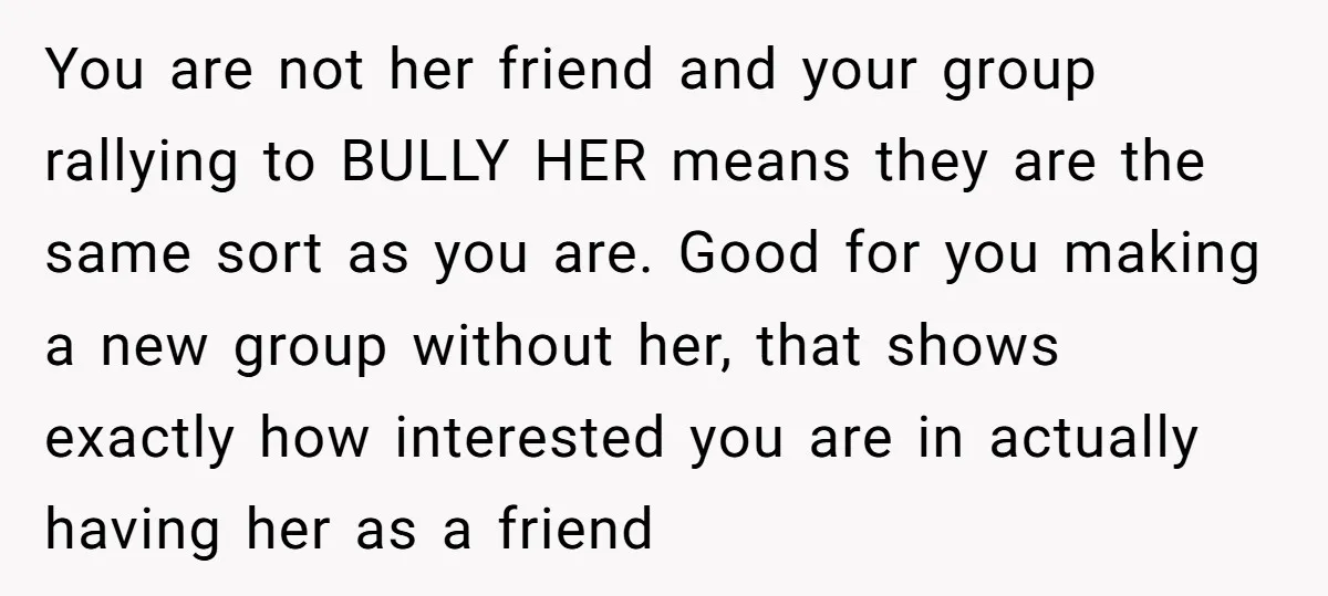 You are not her friend and your group rallying to BULLY HER means they are the same sort as you are. Good for you making a new group without her,...