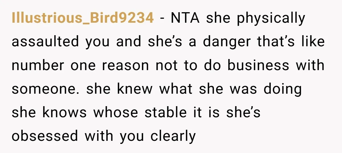 Illustrious_Bird9234 − NTA she physically assaulted you and she’s a danger that’s like number one reason not to do business with someone. she knew what she was doing she knows...