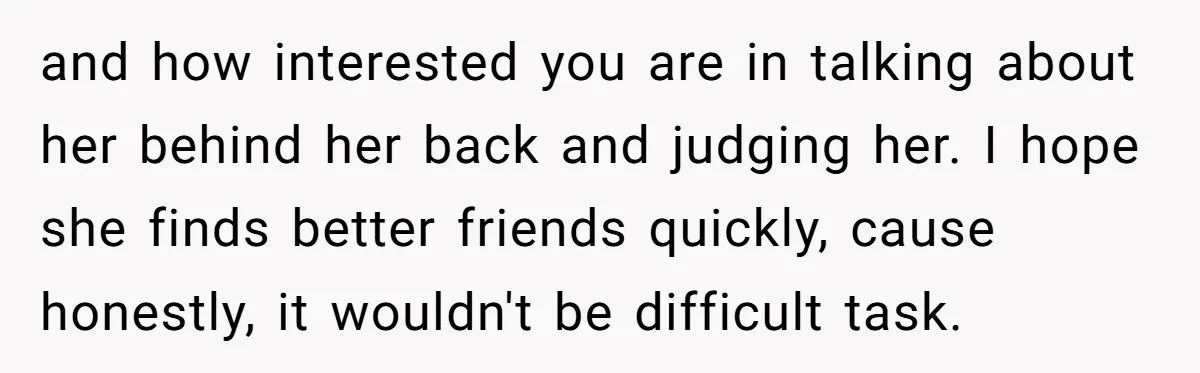 and how interested you are in talking about her behind her back and judging her. I hope she finds better friends quickly, cause honestly, it wouldn't be difficult task.