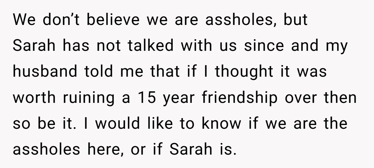 We don’t believe we are assholes, but Sarah has not talked with us since and my husband told me that if I thought it was worth ruining a 15 year...