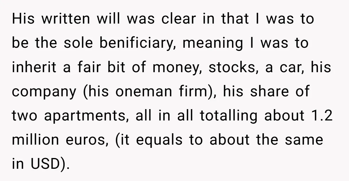 His written will was clear in that I was to be the sole benificiary, meaning I was to inherit a fair bit of money, stocks, a car, his company (his...