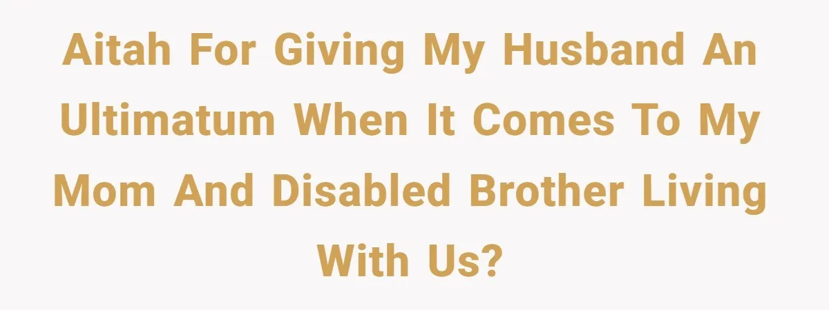 AITAH For giving my husband an ultimatum when it comes to my mom and disabled brother living with us?