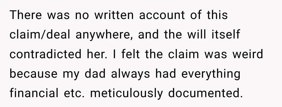 There was no written account of this claim/deal anywhere, and the will itself contradicted her. I felt the claim was weird because my dad always had everything financial etc. meticulously...