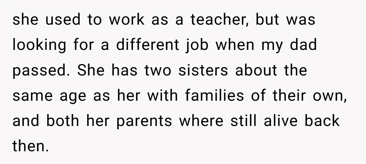 she used to work as a teacher, but was looking for a different job when my dad passed. She has two sisters about the same age as her with families...