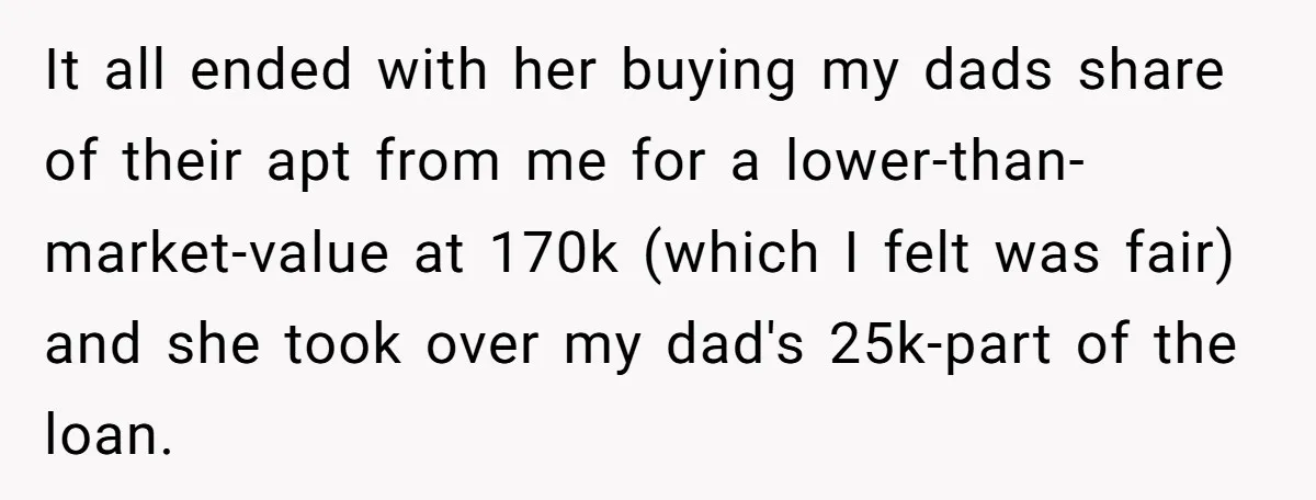It all ended with her buying my dads share of their apt from me for a lower-than-market-value at 170k (which I felt was fair) and she took over my dad's...