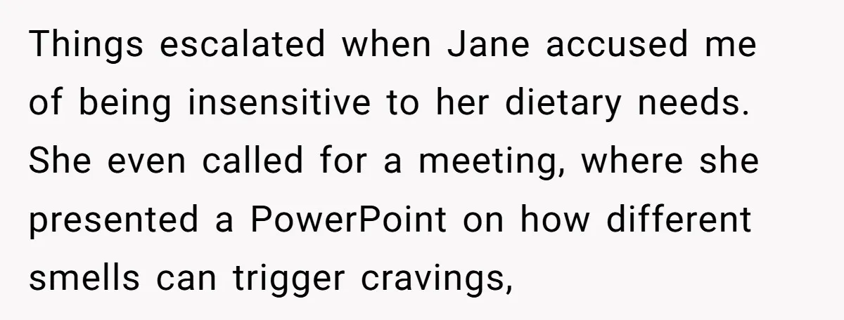Things escalated when Jane accused me of being insensitive to her dietary needs. She even called for a meeting, where she presented a PowerPoint on how different smells can trigger...