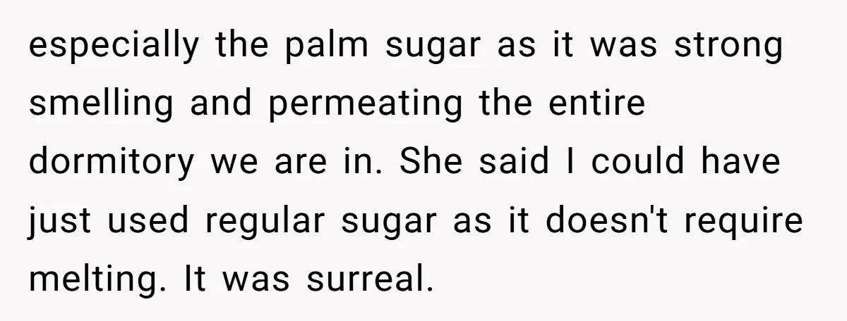 especially the palm sugar as it was strong smelling and permeating the entire dormitory we are in. She said I could have just used regular sugar as it doesn't require...