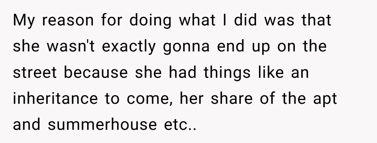 My reason for doing what I did was that she wasn't exactly gonna end up on the street because she had things like an inheritance to come, her share of...