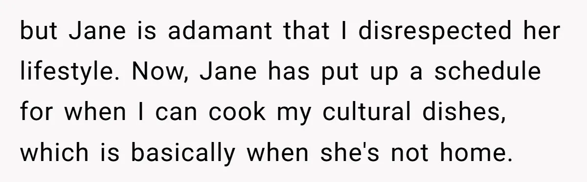but Jane is adamant that I disrespected her lifestyle. Now, Jane has put up a schedule for when I can cook my cultural dishes, which is basically when she's not...
