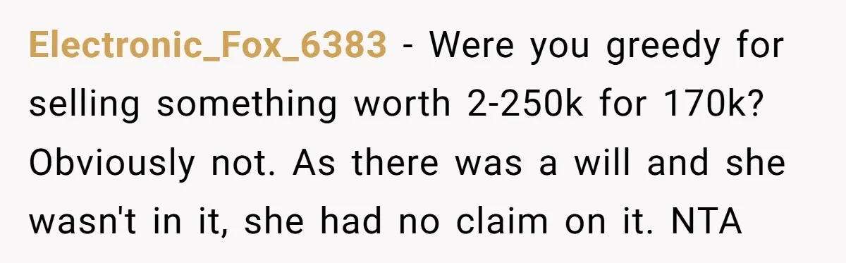 Electronic_Fox_6383 − Were you greedy for selling something worth 2-250k for 170k? Obviously not. As there was a will and she wasn't in it, she had no claim on it....