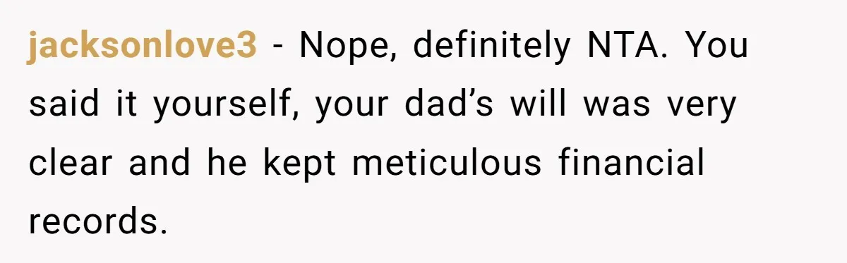 jacksonlove3 − Nope, definitely NTA. You said it yourself, your dad’s will was very clear and he kept meticulous financial records.