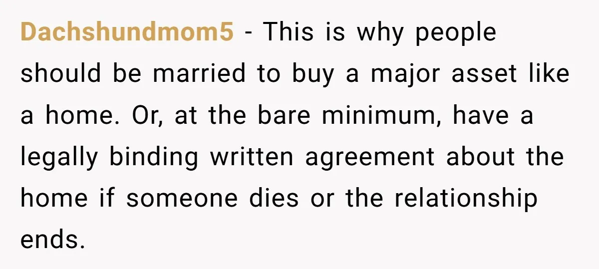Dachshundmom5 − This is why people should be married to buy a major asset like a home. Or, at the bare minimum, have a legally binding written agreement about the...