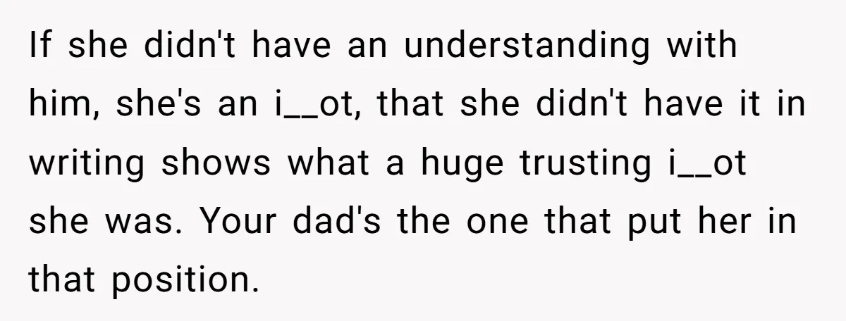 If she didn't have an understanding with him, she's an i__ot, that she didn't have it in writing shows what a huge trusting i__ot she was. Your dad's the one...