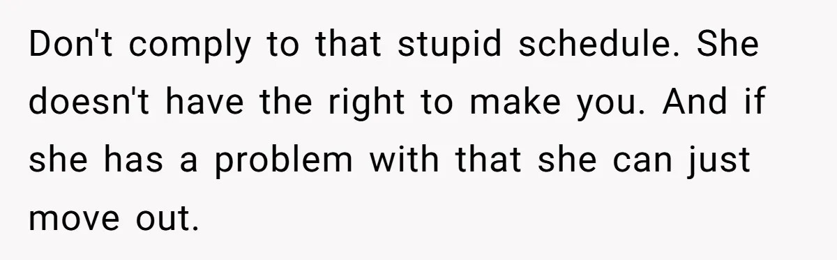 Don't comply to that stupid schedule. She doesn't have the right to make you. And if she has a problem with that she can just move out.