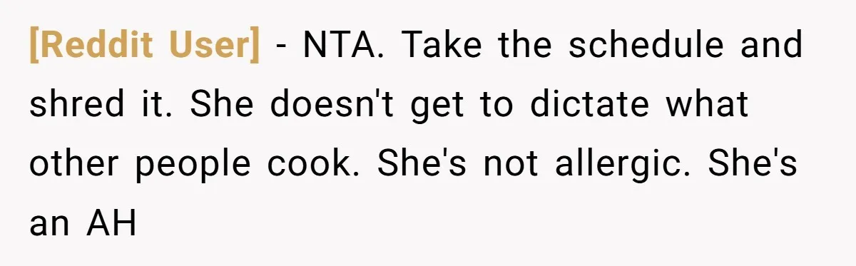 [Reddit User] − NTA. Take the schedule and shred it. She doesn't get to dictate what other people cook. She's not allergic. She's an AH