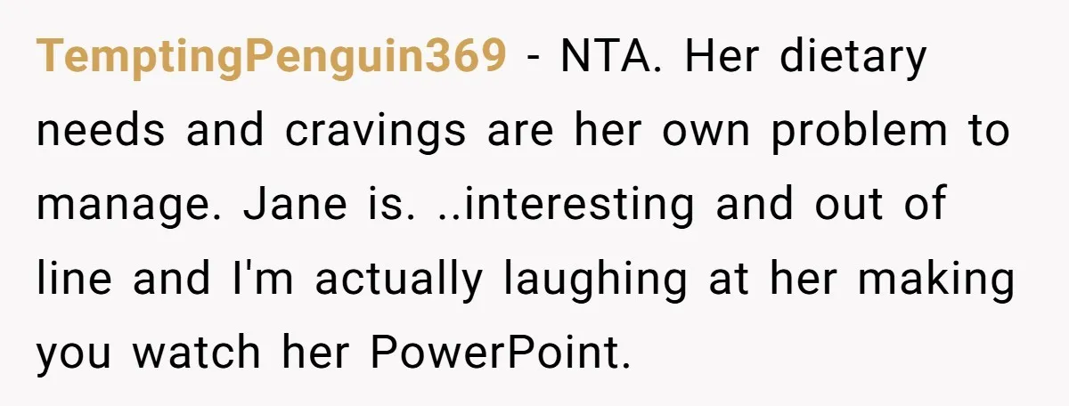 TemptingPenguin369 − NTA. Her dietary needs and cravings are her own problem to manage. Jane is. ..interesting and out of line and I'm actually laughing at her making you watch...