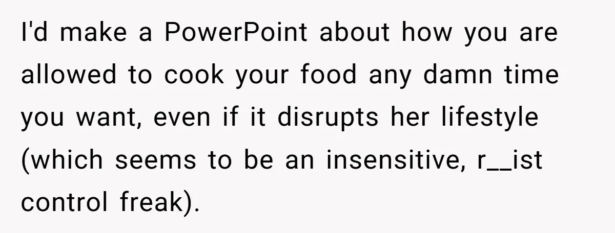 I'd make a PowerPoint about how you are allowed to cook your food any damn time you want, even if it disrupts her lifestyle (which seems to be an insensitive,...