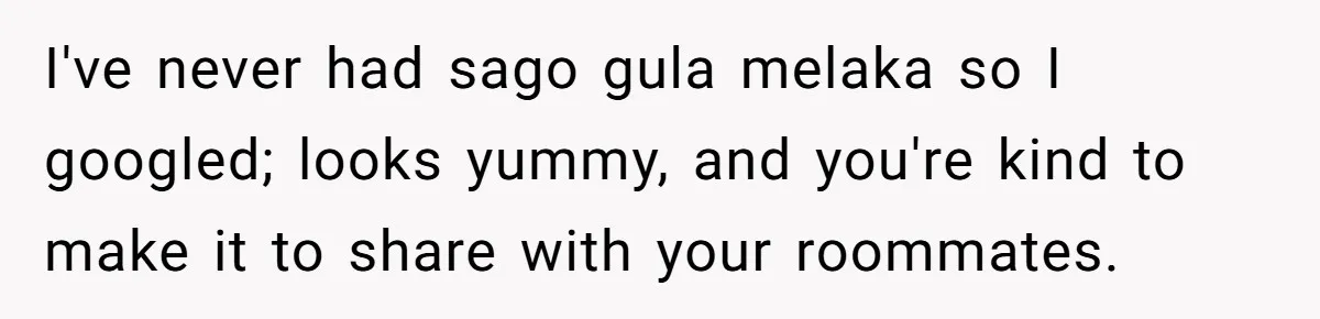 I've never had sago gula melaka so I googled; looks yummy, and you're kind to make it to share with your roommates.