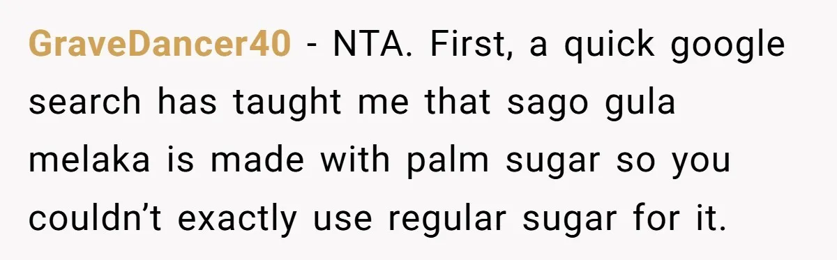 GraveDancer40 − NTA. First, a quick google search has taught me that sago gula melaka is made with palm sugar so you couldn’t exactly use regular sugar for it.