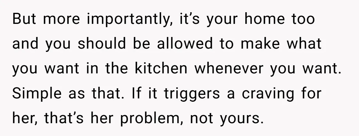 But more importantly, it’s your home too and you should be allowed to make what you want in the kitchen whenever you want. Simple as that. If it triggers a...