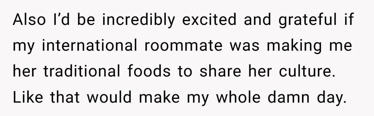 Also I’d be incredibly excited and grateful if my international roommate was making me her traditional foods to share her culture. Like that would make my whole damn day.