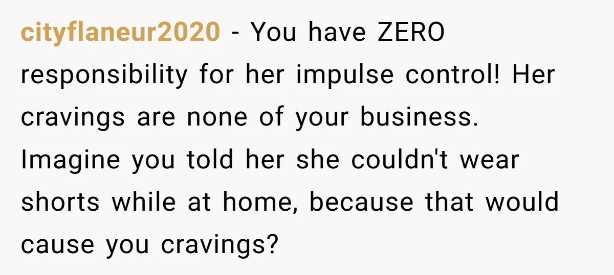 cityflaneur2020 − You have ZERO responsibility for her impulse control! Her cravings are none of your business. Imagine you told her she couldn't wear shorts while at home, because that...