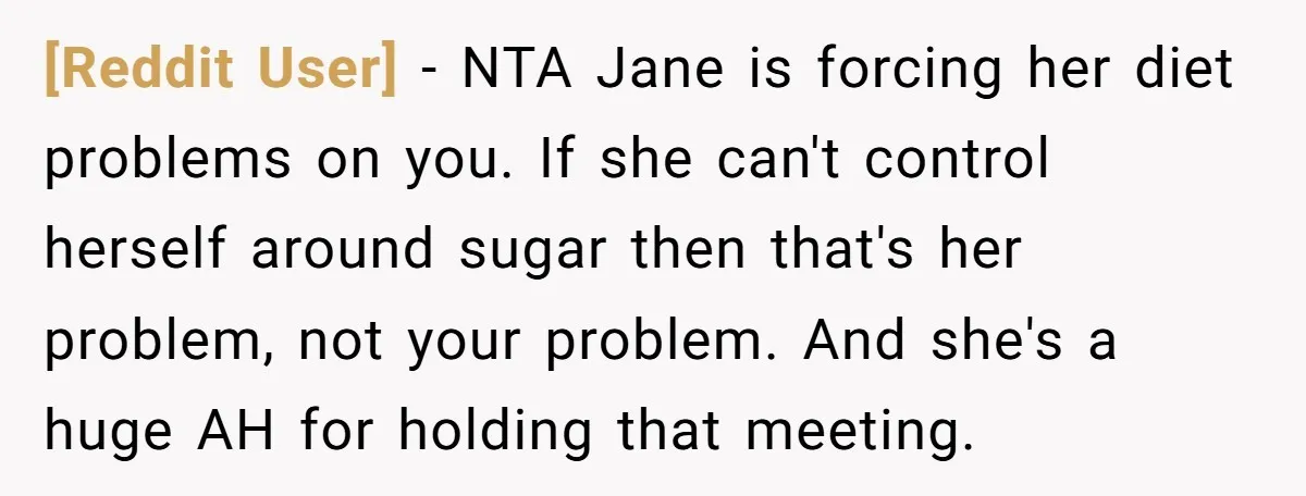 [Reddit User] − NTA Jane is forcing her diet problems on you. If she can't control herself around sugar then that's her problem, not your problem. And she's a huge...