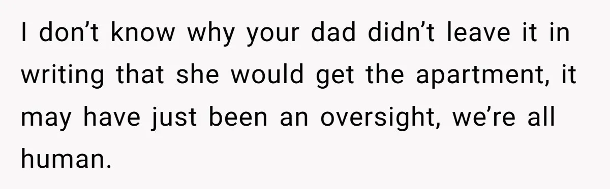I don’t know why your dad didn’t leave it in writing that she would get the apartment, it may have just been an oversight, we’re all human.