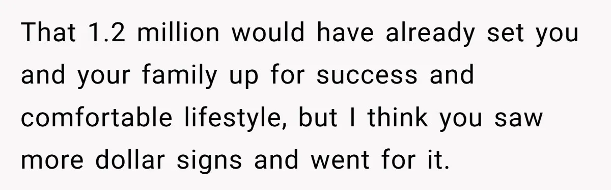 That 1.2 million would have already set you and your family up for success and comfortable lifestyle, but I think you saw more dollar signs and went for it.