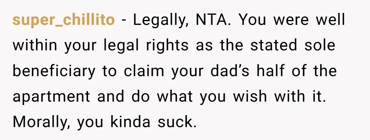 super_chillito − Legally, NTA. You were well within your legal rights as the stated sole beneficiary to claim your dad’s half of the apartment and do what you wish with...