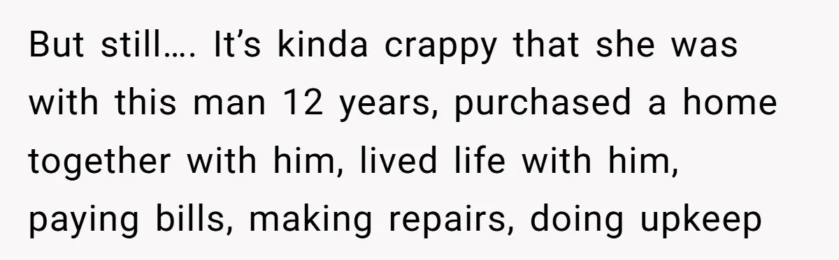 But still…. It’s kinda crappy that she was with this man 12 years, purchased a home together with him, lived life with him, paying bills, making repairs, doing upkeep