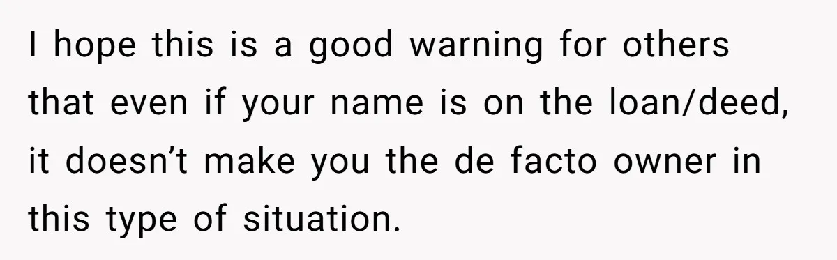 I hope this is a good warning for others that even if your name is on the loan/deed, it doesn’t make you the de facto owner in this type of...