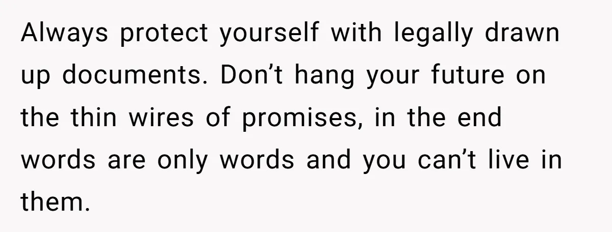 Always protect yourself with legally drawn up documents. Don’t hang your future on the thin wires of promises, in the end words are only words and you can’t live in...