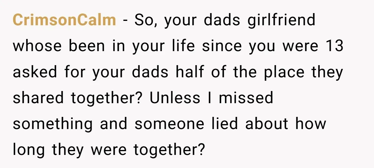 CrimsonCalm − So, your dads girlfriend whose been in your life since you were 13 asked for your dads half of the place they shared together? Unless I missed something...