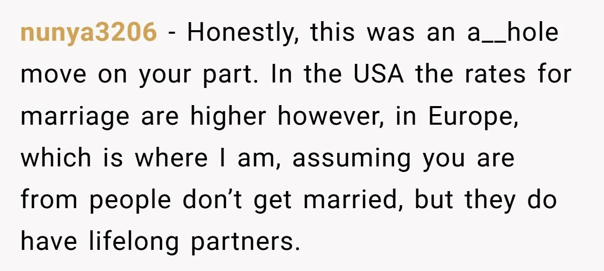 nunya3206 − Honestly, this was an a__hole move on your part. In the USA the rates for marriage are higher however, in Europe, which is where I am, assuming you...