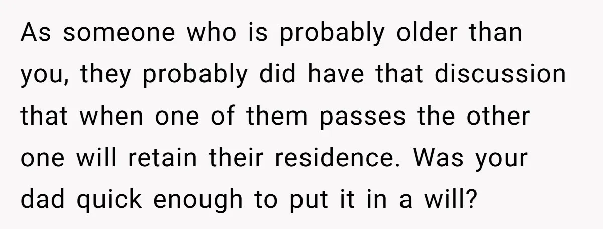 As someone who is probably older than you, they probably did have that discussion that when one of them passes the other one will retain their residence. Was your dad...