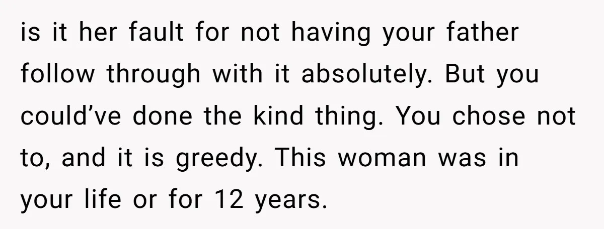is it her fault for not having your father follow through with it absolutely. But you could’ve done the kind thing. You chose not to, and it is greedy. This...