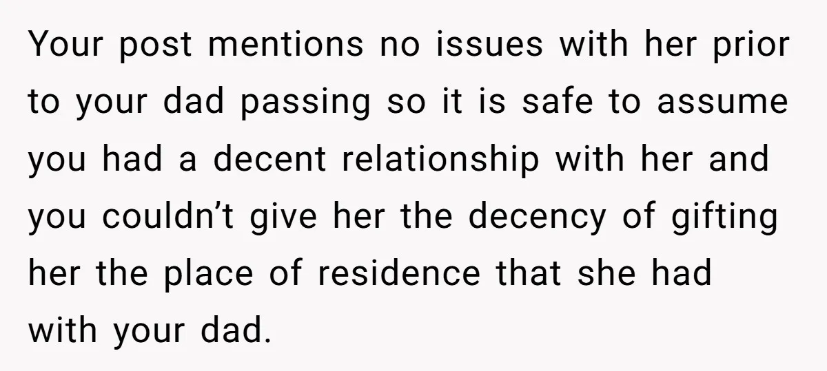 Your post mentions no issues with her prior to your dad passing so it is safe to assume you had a decent relationship with her and you couldn’t give her...