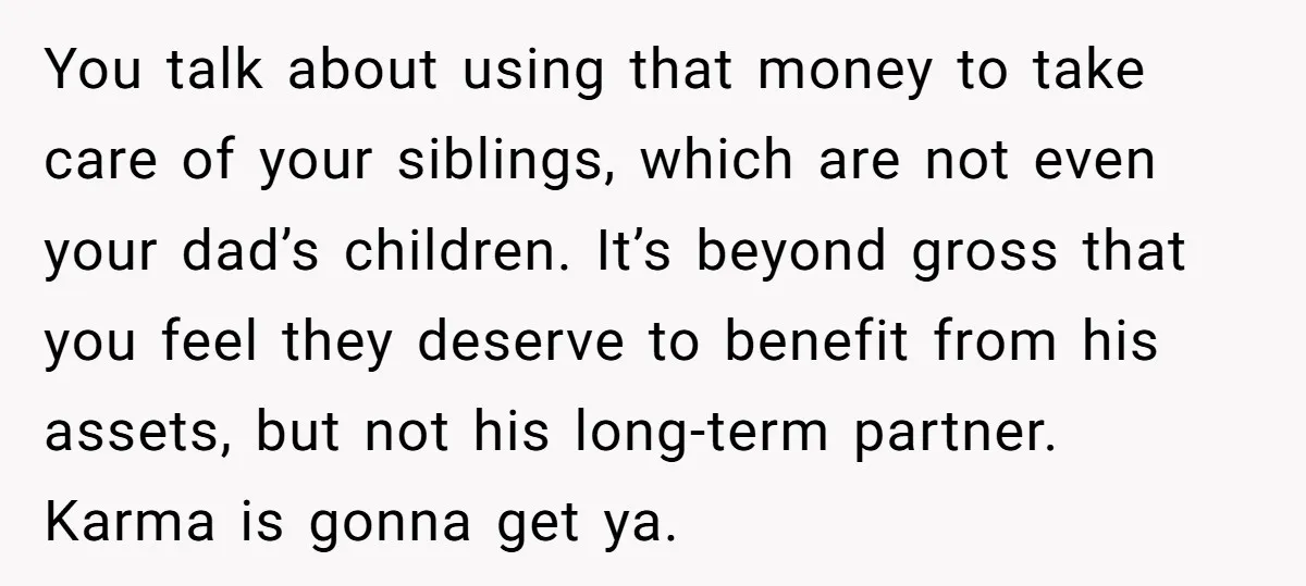 You talk about using that money to take care of your siblings, which are not even your dad’s children. It’s beyond gross that you feel they deserve to benefit from...