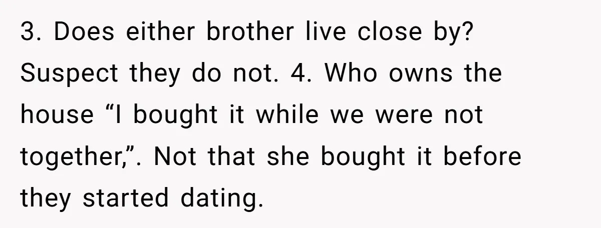 3. Does either brother live close by? Suspect they do not. 4. Who owns the house “I bought it while we were not together,”. Not that she bought it before...