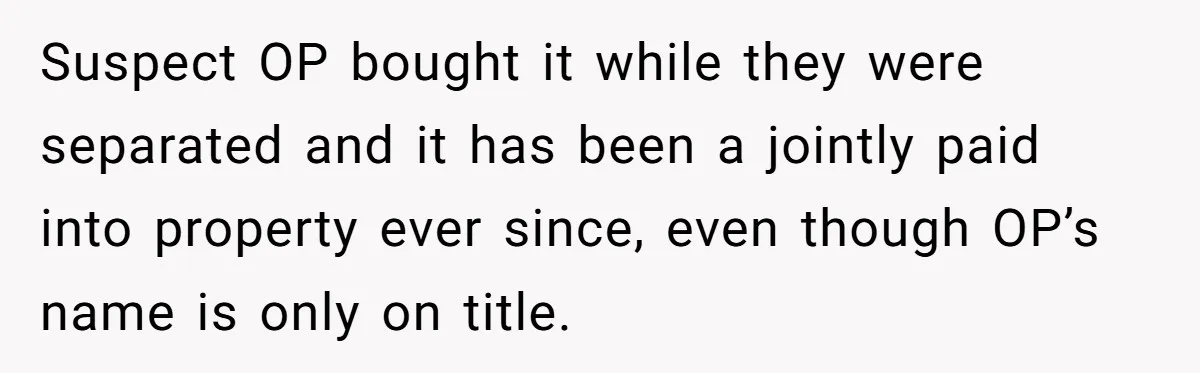 Suspect OP bought it while they were separated and it has been a jointly paid into property ever since, even though OP’s name is only on title.