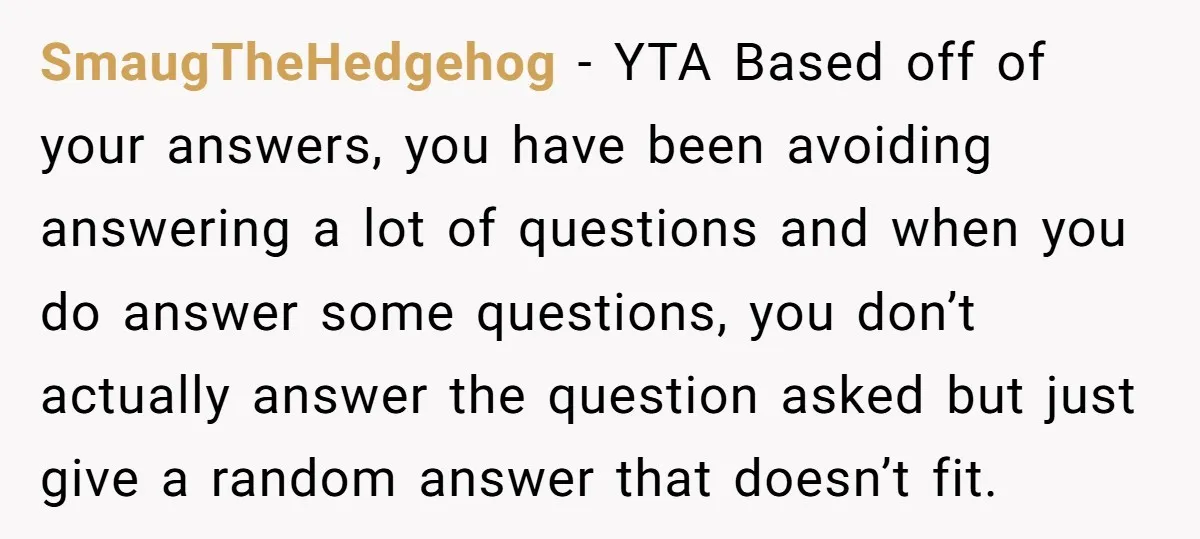 SmaugTheHedgehog − YTA Based off of your answers, you have been avoiding answering a lot of questions and when you do answer some questions, you don’t actually answer the question...